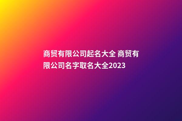 商贸有限公司起名大全 商贸有限公司名字取名大全2023